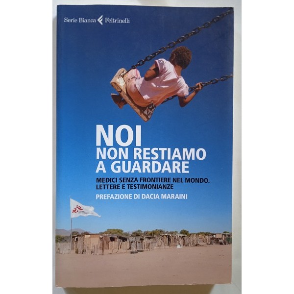 Noi non restiamo a guardare. Medici senza frontiere nel mondo. Lettere e testimonianze Noi non restiamo a guardare. Medici senza frontiere nel mondo. Lettere e testimonianze